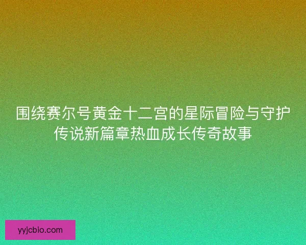 围绕赛尔号黄金十二宫的星际冒险与守护传说新篇章热血成长传奇故事 围绕赛尔号黄金十二宫的星际冒险与守护传说新篇章热血成长传奇故事