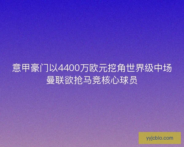 意甲豪门以4400万欧元挖角世界级中场曼联欲抢马竞核心球员