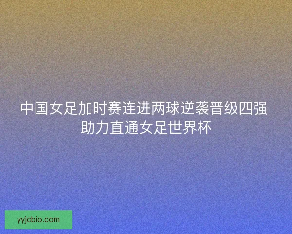 中国女足加时赛连进两球逆袭晋级四强 助力直通女足世界杯
