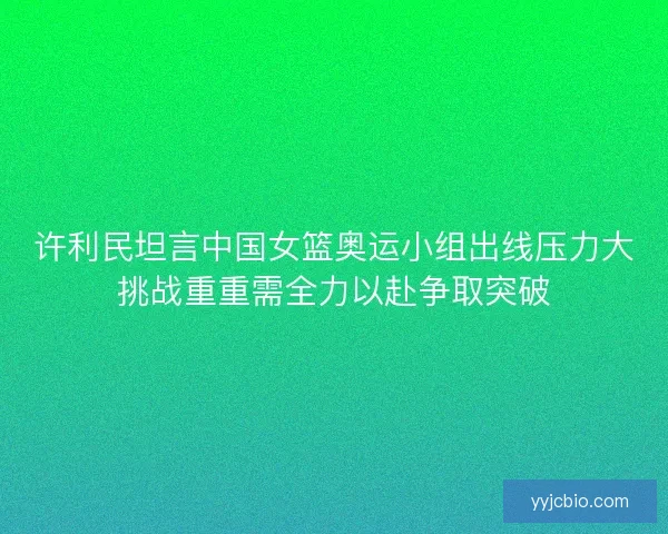 许利民坦言中国女篮奥运小组出线压力大挑战重重需全力以赴争取突破