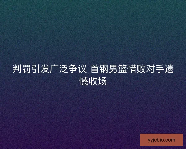 判罚引发广泛争议 首钢男篮惜败对手遗憾收场