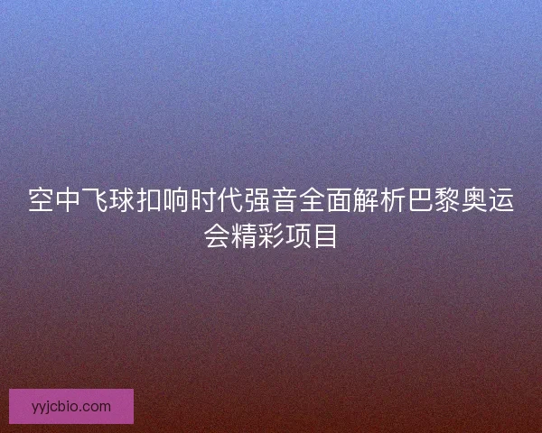 空中飞球扣响时代强音全面解析巴黎奥运会精彩项目