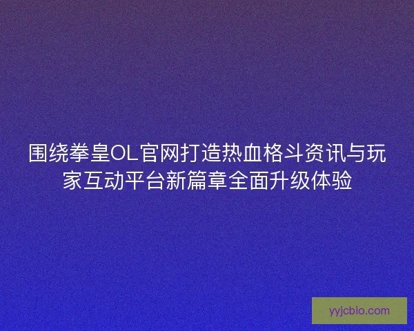 围绕拳皇OL官网打造热血格斗资讯与玩家互动平台新篇章全面升级体验